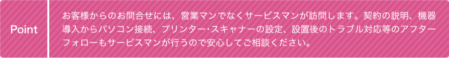 お客様からのお問合せには、営業マンではなくサービスマンが訪問します。契約の説明、機器導入からパソコン接続、プリンター・スキャナーの設定、設置後のトラブル対応等のアフターフォローもサービスマンが行うので安心してご相談ください。